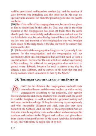 well be proclaimed and heard on another day, and the number of
days between one preaching and the other has in My eyes no
special value and does not make the preaching and also the people
not better.
[10] But if the rabbi of the congregation sees, because it was given
to him to understand in the spirit by God, that one or the other
member of the congregation has gone off track, then the rabbi
should go to him immediately and admonish him, and not wait for
the Sabbath for that, because the day that will be a true Sabbath for
the lost one and member of the congregation who was brought
back again on the right track is the day on which he entirely has
improved his life.
[11] If the rabbi of the congregation has given in 1 year only 1 true
sermon for the congregation, and the congregation will act
accordingly, then this congregation does also not need so soon a
second sermon. Because for the one who lives and acts according
to My teaching, the rabbi of the congregation does not have to
preach every Sabbath, because for such a person every day is
already a real Sabbath, and he carries in his heart the true and
living sermon, which is inspired to him by the Spirit.”

      38. THE RIGHT SANCTIFICATION OF THE SABBATH


O        ONLY    for the children, the congregation can build their
          own schoolhouse, and there one teacher, or with a too big
          congregation according to the necessity, also appoint
more experienced and chaste teachers who should teach the youth
to read the Scripture, as well as arithmetic, personal writing and
still more useful knowledge. If they do this every day scrupulously
and with reasonable diligence and zeal, then also they have
hallowed the Sabbath. And the rabbi of the congregation will do
that also when he regularly visits such a school and encourages the
teachers and students to be diligent and zealous, and gives them
from time to time good lessons in My name. And what he then has
to say, this will surely be taken care of by Me.

116
 