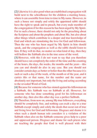 [2] Likewise it is also good when an established congregation will
build next to the schoolhouse for the children a meeting house,
where it can assemble from time to time in My name. However, in
such a house not simply and solely the appointed rabbi should
have the right to speak and to preach, but every male member of
the congregation if for this reason he has been urged by My Spirit.
For in such a house, there should not only be the preaching about
the Scripture and about the prophets and about Me, but also about
other things which contribute to a deeper and true knowledge of
God and which are stimulating the love for God and fellowman.
Then the one who has been urged by My Spirit in him should
speak, and the congregation as well as the rabbi should listen to
him. If they will do that, no matter on what kind of day, then they
will hollow the Sabbath also in the true sense of the word.
[3] However, with this I do not want to say that you therefore
should leave out completely the order of the time and the counting
of the hours, the days, the weeks, the months and the years – this
you can and should do also in any case. But you should not
consider certain days as better or holier than the other because it is
such or such a day of the week, of the month or of the year, and it
carries this or that name, for the number and the name are
absolutely not important, but only the living and acting according
to the revealed Word of God.
[4] Because for someone who has sinned against his fellowman on
a Sabbath, this Sabbath was no Sabbath at all. However, for
someone who has done something good for his fellowman on
another day, then also this other day was a perfect Sabbath.
[5] Therefore, from now on, among My true followers, everything
should be completely free, and nothing can exalt a day to a true
Sabbath except simply and solely the deeds that occur out of true
and living love for God and fellowman. Disgrace and shame it is
when such a dumb human rule considers it a violation of the
Sabbath when also on the Sabbath someone gives help to a poor
and oppressed person. Disgrace and shame for such priests who
are teaching the people that God is well pleased with their

                                                                 117
 