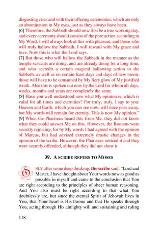 disgusting cries and with their offering ceremonies, which are only
an abomination in My eyes, just as they always have been.
[6] Therefore, the Sabbath should now first be a true working day,
and every ceremony should consist of the pure action according to
My Word. I will always look at this with pleasure, and those who
will truly hallow the Sabbath, I will reward with My grace and
love. Now this is what the Lord says.
[7] But those who will hallow the Sabbath in the manner as the
temple servants are doing, and are already doing for a long time,
and who accredit a certain magical hallowing action to the
Sabbath, as well as on certain feast days and days of new moon,
those will have to be consumed by My fiery glow of My justified
wrath. Also this is spoken out now by the Lord for whom all days,
weeks, months and years are completely the same.
[8] Have you well understood now what My opinion is, which is
valid for all times and eternities? For truly, truly, I say to you:
Heaven and Earth, which you can see now, will once pass away,
but My words will remain for eternity. This is now My opinion.”
[9] When the Pharisees heard this from Me, they did not know
what they could answer Me on this. However, the Romans were
secretly rejoicing, for by My words I had agreed with the opinion
of Marcus, but had advised extremely drastic changes in the
opinion of the scribe. However, the Pharisees noticed it and they
were secretly offended, although they did not show it.

              39. A SCRIBE REFERS TO MOSES


O        NLY after some deep thinking, the scribe said: “Lord and
         Master, I have thought about Your words now as good as
         possible in myself and came to the conclusion that You
are right according to the principles of sheer human reasoning.
And You also must be right according to that what You
doubtlessly are, but since the eternal Spirit of Jehovah lives in
You, that Your heart is His throne and that He speaks through
You, acting through His almighty will and sustaining and ruling

118
 