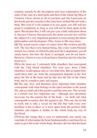 creation, namely by the description and clear explanation of the
order of the suns in a shell globe and then of the whole big Man of
Creation, I have shown to all of you how and why I precisely on
this Earth and also exactly in this time have clothed Myself with a
body. But even if I will explain it to you again, you still will not
grasp it completely as long as you will not be born again in the
spirit. But despite that, I still can give you a little indication about
it, because I foresee that precisely this point can and also will be
the subject of a very important question at issue among the future
philosophers and theologians. Thus, listen to Me once more:
[4] The actual reason comes of course from My wisdom and My
will. The fact that every human being, like every warm-blooded
animal, has a heart, of which his physical life is dependant, you all
surely know, but how the heart is arranged, you do not know.
However, I know it very well and know therefore also by what the
heart lives.
[5] In the heart are 2 extremely little chambers that correspond
with the 2 big blood chambers. For your eyes, these 2 little
chambers would appear only as very little dots. But no matter how
small these dots are, from the arrangement depends in the first
place the life of the heart and by that also the life of the whole
body and its countless parts and organs.
[6] The one, first, and therefore most important little chamber
corresponds with what belongs to the spirit and thus to the actual
life, and we shall call it the positive and thus true one. The second,
in a certain way less important one – although also absolutely
necessary for the natural life of the body – we shall call what
corresponds to matter, thus the negative one. This one, has no life
in itself, but is only a vessel for the life that with every new
heartbeat it has to draw as it were again from the positive little
chamber and imparts it further to the whole body by way of
the blood.
[7] From this image that is easy to understand, you surely can
conclude of what nature the heart fundamentally is and must be, in
order to give life to the whole body. Besides, the fact that the heart

                                                                     11
 
