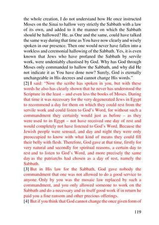 the whole creation, I do not understand how He once instructed
Moses on the Sinai to hallow very strictly the Sabbath with a law
of its own, and added to it the manner on which the Sabbath
should be hallowed? He, as One and the same, could have talked
the same way during that time as You have now clearly and wisely
spoken in our presence. Then one would never have fallen into a
workless and ceremonial hallowing of the Sabbath. Yes, it is even
known that Jews who have profaned the Sabbath by servile
work, were undeniably chastised by God. Why has God through
Moses only commanded to hallow the Sabbath, and why did He
not indicate it as You have done now? Surely, God is eternally
unchangeable in His decrees and cannot change His words.”
[2] I said: “Now the scribe has spoken in you, but with these
words he also has clearly shown that he never has understood the
Scripture in the least – and even less the books of Moses. During
that time it was necessary for the very degenerated Jews in Egypt
to recommend a day for them on which they could rest from the
servile work and could listen to God’s Word, for without such a
commandment they certainly would just as before – as they
were used to in Egypt – not have received one day of rest and
would completely not have listened to God’s Word. Because the
Jewish people were sensual, and day and night they were only
preoccupied to know with what kind of means they could fill
their belly with flesh. Therefore, God gave at that time, firstly for
very natural and secondly for spiritual reasons, a certain day to
rest and to listen to God’s Word, and more precisely the same
day as the patriarchs had chosen as a day of rest, namely the
Sabbath.
[3] But in His law for the Sabbath, God gave nobody the
commandment that one was not allowed to do a good service to
anyone. Only by you was the mosaic law replaced by such a
commandment, and you only allowed someone to work on the
Sabbath and do a necessary and in itself good work if in return he
paid you a fine ransom and other precious offerings.
[4] But if you think that God cannot change the once given form of

                                                                119
 