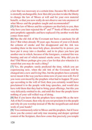a law that was necessary at a certain time, because He in Himself
is eternally unchangeable, how then did you dare to take the liberty
to change the law of Moses at will and for your own material
benefit, so that you now really do not observe one iota anymore of
what Moses and the prophets taught and recommended?
[5] If the law of Moses and his scriptures are that holy to you, then
why have you later rejected the 6th and 7th book of Moses and the
pure prophetic appendix and have replaced it by another work that
comes from men?
[6] Has the old Ark of the Covenant not been a sanctuary for all
Jews? But when already 30 years ago, because of your evil deeds
the column of smoke and fire disappeared and the Ark was
standing there in the most holy place, deserted by its power, you
have put it away into a chamber, and in its place you have put
another one in which, because of the foreigners, a natural fire was
burning and out of which natural smoke arose. Why did you do
that? Did Moses perhaps give you a law for that also wherein it is
stated that you may do such a thing?
[7] Yes, the prophets surely predicted the time, which you are
experiencing now, when the old Ark of the Covenant will be
changed into a new and living One, but the prophets have certainly
never meant it the way you have done now of your own will. For if
you were convinced by the prophets what had to happen 30 years
ago according to the will of God, then you certainly would have
proclaimed it to the people with long speeches, and would also
have told them that they had to bring great offerings, but this you
very delicately omitted to do, and until this hour the people know
nothing of your self-willed way of doing.
[8] But if you know that the prophets have meant Me as the new
Ark of the Covenant, then why do you not proclaim it to the people
and why do you worship instead of Me the insignificant and dead
work of your hands?
[9] You continuously refer to Moses and the prophets, but if I now
show you the correct and only true meaning and deeper spiritual
content of the Scripture, then how come that precisely you temple

120
 