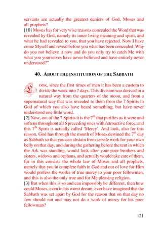 servants are actually the greatest deniers of God, Moses and
all prophets?
[10] Moses has for very wise reasons concealed the Word that was
revealed by God, namely its inner living meaning and spirit, and
what he had revealed to you, that you have rejected. Now I have
come Myself and reveal before you what has been concealed. Why
do you not believe it now and do you only try to catch Me with
what you yourselves have never believed and have entirely never
understood?”

      40. ABOUT THE INSTITUTION OF THE SABBATH


L       OOK,   since the first times of men it has been a custom to
         divide the week into 7 days. This division was derived in a
         natural way from the quarters of the moon, and from a
supernatural way that was revealed to them from the 7 Spirits in
God of which you also have heard something, but have never
understood one little word.
[2] Now, out of the 7 Spirits it is the 7th that purifies as it were and
softens throughout all 6 preceding ones with retroactive force, and
this 7th Spirit is actually called ‘Mercy’. And look, also for this
reason, God has through the mouth of Moses destined the 7th day
as Sabbath so that you can abstain from servile work for your own
belly on that day, and during the gathering before the tent in which
the Ark was standing, would look after your poor brothers and
sisters, widows and orphans, and actually would take care of them,
for in this consists the whole law of Moses and all prophets,
namely that you in complete faith in God and out of love for Him
would profess the works of true mercy to your poor fellowman,
and this is also the only true and for Me pleasing religion.
[3] But when this is so and can impossibly be different, then how
could Moses, even in his worst dream, ever have imagined that the
Sabbath was set apart by God for the reason that on that day no
Jew should not and may not do a work of mercy for his poor
fellowman?

                                                                   121
 