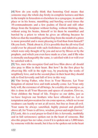 [4] Now do you really think that honoring God means that
someone stays the whole day firstly in complete laziness and then
in the temple in Jerusalem or elsewhere in a synagogue, in another
place or in his house, mumbling and bawling several times the
10 commandments and a few psalms of David and still other
things from the Scripture without feeling, without thinking, thus
without using his brains, himself or let them be mumbled and
bawled by a priest to whom he gives an offering because he
believes that the mumbling and bawling from the mouth of a priest
is more powerful and is more pleasing to God than from himself?
Oh you fools. Think about it, if it is possible that the all-wise God
could ever be pleased with such foolishness and ridiculous acts,
which were only thought of by you and never by Moses or by the
prophets, and which you even have made as a law, and if He who
is eternally unchangeably the same, is satisfied with it or will ever
be satisfied with it.
[5] Yes, men who recognize God and love Him above all should
also pray to Him in their heart. But how? In the first place by
observing His will in the right way, by practicing the works of
neighborly love, and in the second place in their heart they should
talk to God fervently and full of love in this way:
[6] ‘Our loving Father, who lives in Your Heavens. Let Your
Kingdom of eternal love and truth actually come. Let Your only
holy will, the existence of all beings, be a reality also among us, as
this is done in all Your Heavens and spaces of creation. Give us,
Your children the bread of life. Forgive us our debts, just as
we have forgiven our brothers who have offended us. Let no
temptation and provocation for sin come upon us, which we in our
weakness can hardly or not at all resist, but free us from all evil.
Your name be always sanctified, highly praised and glorified
above all, for Yours is all love, wisdom, power and might forever.’
[7] Look, this is a real prayer to God if this is fervently, truthfully
and in full seriousness spoken out in the heart of someone. But
also this prayer has no value, even if it is spoken out a 1,000 times
by someone with the mouth, but it has to be spoken out in the heart

122
 