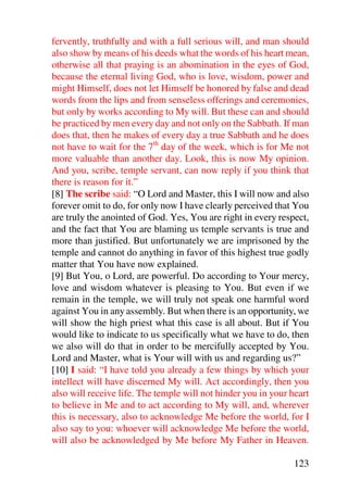 fervently, truthfully and with a full serious will, and man should
also show by means of his deeds what the words of his heart mean,
otherwise all that praying is an abomination in the eyes of God,
because the eternal living God, who is love, wisdom, power and
might Himself, does not let Himself be honored by false and dead
words from the lips and from senseless offerings and ceremonies,
but only by works according to My will. But these can and should
be practiced by men every day and not only on the Sabbath. If man
does that, then he makes of every day a true Sabbath and he does
not have to wait for the 7th day of the week, which is for Me not
more valuable than another day. Look, this is now My opinion.
And you, scribe, temple servant, can now reply if you think that
there is reason for it.”
[8] The scribe said: “O Lord and Master, this I will now and also
forever omit to do, for only now I have clearly perceived that You
are truly the anointed of God. Yes, You are right in every respect,
and the fact that You are blaming us temple servants is true and
more than justified. But unfortunately we are imprisoned by the
temple and cannot do anything in favor of this highest true godly
matter that You have now explained.
[9] But You, o Lord, are powerful. Do according to Your mercy,
love and wisdom whatever is pleasing to You. But even if we
remain in the temple, we will truly not speak one harmful word
against You in any assembly. But when there is an opportunity, we
will show the high priest what this case is all about. But if You
would like to indicate to us specifically what we have to do, then
we also will do that in order to be mercifully accepted by You.
Lord and Master, what is Your will with us and regarding us?”
[10] I said: “I have told you already a few things by which your
intellect will have discerned My will. Act accordingly, then you
also will receive life. The temple will not hinder you in your heart
to believe in Me and to act according to My will, and, wherever
this is necessary, also to acknowledge Me before the world, for I
also say to you: whoever will acknowledge Me before the world,
will also be acknowledged by Me before My Father in Heaven.

                                                               123
 