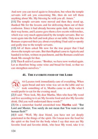 And now you can travel again to Jerusalem, but when the temple
servants will ask you concerning Me, then do not tell them
anything about Me. My blessing be with you all. Amen.”
[11] The temple servants were moved and then they stood up,
thanked Me for the lessons and for delivering them out of their
confusion. Since it had already become quite dark, they went on
their way home, and Lazarus gave them a few escorts with torches,
which was very much appreciated by the temple servants. But we
went again into the hall and took place at our table. Only now the
Romans expressed their joy about everything I had said so openly
and godly true to the temple servants.
[12] All of them asked Me now for the true prayer that I had
shown the temple servants. But then Raphael came to Agricola and
handed it to him, written on parchment, and the Romans could not
thank Me enough for that.
[13] Then I said to Lazarus: “Brother, we have now worked again.
Let us therefore bring some wine and bread for food, so that we
can strengthen ourselves.”

          41. THE FAVORITE FOOD OF THE LORD


A        ND   Lazarus took immediately care of everything. When
           again bread and new wine was set on the table and we
           took something of it, Martha came to ask Me what I
would prefer to eat for the evening meal.
[2] I said: “Now look, My dear Martha. Men who hear My word
and live according to it are My favorite food and also My favorite
drink. Did you well understand these words?”
[3] On a somewhat fearful astonished tone Martha said: “But
Lord and Master, You surely do not mean that You want to eat
human flesh?”
[4] I said: “Well, My dear friend, you have not yet deeply
penetrated in the things of the spirit. Do I mean now the food for
the spirit or the food for the body when I say that men are My
favorite food and favorite drink, who hear My word, take it to

124
 