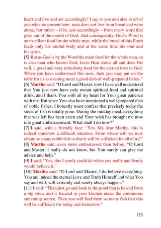 heart and live and act accordingly? I say to you and also to all of
you who are present here: man does not live from bread and wine
alone, but rather – if he acts accordingly – from every word that
goes out of the mouth of God. And consequently, God’s Word is
an excellent food for the whole man, while the bread of this Earth
feeds only his mortal body and at the same time his soul and
his spirit.
[5] But as God is by the Word the main food for the whole man, so
is also man who knows God, loves Him above all and does His
will, a good and very refreshing food for the eternal love in God.
When you have understood this now, then you may put on the
table for us as evening meal a good dish of well-prepared fishes.”
[6] Martha said: “O Lord and Master, now I have well understood
that You just now have only meant spiritual food and spiritual
drink, and I thank You with all my heart for Your great patience
with me. But since You also have mentioned a well-prepared dish
of noble fishes, I honestly must confess that precisely today the
stock of fish is totally gone. During the midday meal, everything
that was left has been eaten and Your wish has brought me now
into great embarrassment. What shall I do now?”
[7] I said, with a friendly face: “Yes, My dear Martha, this is
indeed somehow a difficult situation. From where will we now
obtain so many noble fish so that it will be sufficient for all of us?”
[8] Martha said, even more embarrassed than before: “O Lord
and Master, I really do not know, but You surely can give me
advice and help.”
[9] I said: “Yes, this I surely could do when you really and firmly
would believe it.”
[10] Martha said: “O Lord and Master, I do believe everything.
You are indeed the eternal Love and Truth Himself and what You
say and will, will certainly and surely always happen.”
[11] I said: “Then just go and look in the pond that is hewed from
a big stone and is located in your kitchen under the continuous
streaming source. Then you will find there so many fish that this
will be sufficient for today and tomorrow.”

                                                                  125
 