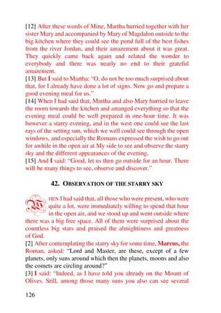 [12] After these words of Mine, Martha hurried together with her
sister Mary and accompanied by Mary of Magdalon outside to the
big kitchen where they could see the pond full of the best fishes
from the river Jordan, and their amazement about it was great.
They quickly came back again and related the wonder to
everybody and there was nearly no end to their grateful
amazement.
[13] But I said to Martha: “O, do not be too much surprised about
that, for I already have done a lot of signs. Now go and prepare a
good evening meal for us.”
[14] When I had said that, Martha and also Mary hurried to leave
the room towards the kitchen and arranged everything so that the
evening meal could be well prepared in one-hour time. It was
however a starry evening, and in the west one could see the last
rays of the setting sun, which we well could see through the open
windows, and especially the Romans expressed the wish to go out
for awhile in the open air at My side to see and observe the starry
sky and the different appearances of the evening.
[15] And I said: “Good, let us then go outside for an hour. There
will be many things to see, observe and discover.”

          42. OBSERVATION OF THE STARRY SKY


W        HEN I had said that, all those who were present, who were
          quite a lot, were immediately willing to spend that hour
          in the open air, and we stood up and went outside where
there was a big free space. All of them were surprised about the
countless big stars and praised the almightiness and greatness
of God.
[2] After contemplating the starry sky for some time, Marcus, the
Roman, asked: “Lord and Master, are these, except of a few
planets, only suns around which then the planets, moons and also
the comets are circling around?”
[3] I said: “Indeed, as I have told you already on the Mount of
Olives. Still, among those many suns you also can see several

126
 