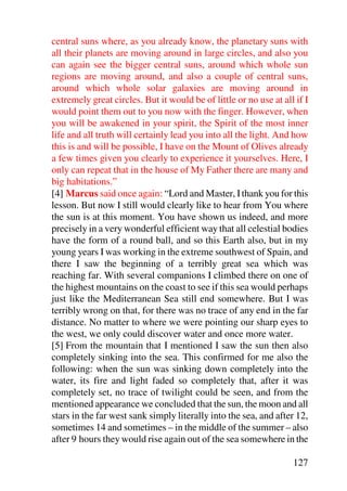 central suns where, as you already know, the planetary suns with
all their planets are moving around in large circles, and also you
can again see the bigger central suns, around which whole sun
regions are moving around, and also a couple of central suns,
around which whole solar galaxies are moving around in
extremely great circles. But it would be of little or no use at all if I
would point them out to you now with the finger. However, when
you will be awakened in your spirit, the Spirit of the most inner
life and all truth will certainly lead you into all the light. And how
this is and will be possible, I have on the Mount of Olives already
a few times given you clearly to experience it yourselves. Here, I
only can repeat that in the house of My Father there are many and
big habitations.”
[4] Marcus said once again: “Lord and Master, I thank you for this
lesson. But now I still would clearly like to hear from You where
the sun is at this moment. You have shown us indeed, and more
precisely in a very wonderful efficient way that all celestial bodies
have the form of a round ball, and so this Earth also, but in my
young years I was working in the extreme southwest of Spain, and
there I saw the beginning of a terribly great sea which was
reaching far. With several companions I climbed there on one of
the highest mountains on the coast to see if this sea would perhaps
just like the Mediterranean Sea still end somewhere. But I was
terribly wrong on that, for there was no trace of any end in the far
distance. No matter to where we were pointing our sharp eyes to
the west, we only could discover water and once more water.
[5] From the mountain that I mentioned I saw the sun then also
completely sinking into the sea. This confirmed for me also the
following: when the sun was sinking down completely into the
water, its fire and light faded so completely that, after it was
completely set, no trace of twilight could be seen, and from the
mentioned appearance we concluded that the sun, the moon and all
stars in the far west sank simply literally into the sea, and after 12,
sometimes 14 and sometimes – in the middle of the summer – also
after 9 hours they would rise again out of the sea somewhere in the

                                                                   127
 