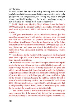 very far east.
[6] Now the fact that this is in reality certainly very different, I
surely know, but the appearance that the sun, when it is apparently
going down into the great sea, not leaving any trace of twilight
– more specifically during very bright and cloudless evenings –
that is surely a bit strange. How can I explain this?”
[7] I said: “Well now, My dear friend Marcus. Look, in about a
1,000 years even the children will have a complete correct notion
about such appearances, which still seems to be very surprising
to you.
[8] Look, your world sea has also its limits in the far west, just like
any other sea, and there is still another enormous great continent
that will be discovered in western direction by the later
descendants from Europe. From the northeastern part of the Asian
continent it is however already more than 1,000 years ago that it
was discovered, and since that time it is inhabited by various
people from Asia, among them even the old Phoenicians, Trojans
and Greeks.
[9] From Europe to the west it will however only be discovered
when their ships will be of a better quality than that which your
ships have at present time.
[10] However, the reason why the sun that you can see from Spain
sets in the far west without leaving a twilight behind, especially on
clear evenings without a haze, is mostly because of the great and
widely extended mass of air through which actually the light of the
sun penetrates quite as difficult as it penetrates to the deep bottom
of the sea. Wherever it is shallow, you still can see sufficient light
on the bottom of the sea, because the light has only to do with a
mass of water that is very shallow, but wherever the sea is about
20 to 100 men heights deep, you will not be able to see a soil that
is enlightened by the sun. Look, so this is a reason why the sun in
the far west of the sea often sets without twilight.
[11] The second reason is however that there is often totally no
vapor present, for if the rays of the light of the sun encounter
practically nothing at all which is close enough to be able to see,

128
 
