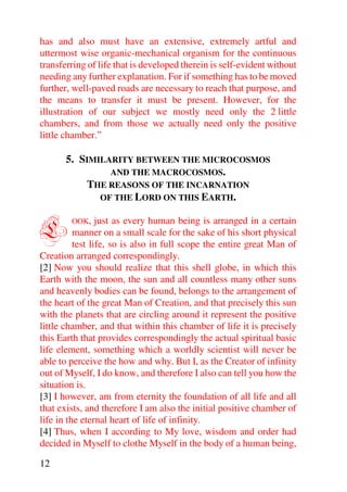 has and also must have an extensive, extremely artful and
uttermost wise organic-mechanical organism for the continuous
transferring of life that is developed therein is self-evident without
needing any further explanation. For if something has to be moved
further, well-paved roads are necessary to reach that purpose, and
the means to transfer it must be present. However, for the
illustration of our subject we mostly need only the 2 little
chambers, and from those we actually need only the positive
little chamber.”

       5. SIMILARITY BETWEEN THE MICROCOSMOS
                AND THE MACROCOSMOS.
            THE REASONS OF THE INCARNATION
              OF THE LORD ON THIS EARTH.



L       OOK,     just as every human being is arranged in a certain
          manner on a small scale for the sake of his short physical
          test life, so is also in full scope the entire great Man of
Creation arranged correspondingly.
[2] Now you should realize that this shell globe, in which this
Earth with the moon, the sun and all countless many other suns
and heavenly bodies can be found, belongs to the arrangement of
the heart of the great Man of Creation, and that precisely this sun
with the planets that are circling around it represent the positive
little chamber, and that within this chamber of life it is precisely
this Earth that provides correspondingly the actual spiritual basic
life element, something which a worldly scientist will never be
able to perceive the how and why. But I, as the Creator of infinity
out of Myself, I do know, and therefore I also can tell you how the
situation is.
[3] I however, am from eternity the foundation of all life and all
that exists, and therefore I am also the initial positive chamber of
life in the eternal heart of life of infinity.
[4] Thus, when I according to My love, wisdom and order had
decided in Myself to clothe Myself in the body of a human being,

12
 