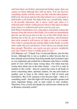 and from there are broken and projected further again, then you
cannot see them although they still are there. You can discover
something similar with the moon, just like with the other planets.
[12] Look, the moon and also the other planets are as such quite as
dark bodies as the Earth. The light of the sun, a round body, shines
in all possible directions, but it shows itself only when it is
reflected and it will be visibly present where it falls upon an object
from where it is reflected and can be seen by your eyes.
[13] When I should place now a big object somewhere at about the
distance from the moon to this Earth, you would see immediately
that the sun did not go down in the sea of this little Earth, but is
floating free in the air, just as during the daytime, and all planets
that circle around it will receive its light as well as its warmth.
Now what is causing the day and the night on this Earth, as on the
other earths that you call planets, I have shown you already more
than enough. Therefore, you surely can give up now completely
your idea which is from a worldly point of view.”
[14] Marcus said: “I thank You, o Lord and Master, also for this
lesson. Although this is not as exalted as other lessons that we
have already received from Your holy mouth, but I consider it also
as very important and exalted for us Romans who from a worldly
point of view still have many wrong ideas. For when man has
wrong ideas about one or the other matter – even if it is only in
relation to this world – then he cannot but come to all kinds of
errors concerning other, spiritual, matters, for one error leads to
another, just as long as the whole man is full of errors and
foolishness. But if for someone it has become light – often it is
something small – then this light will slowly spread to greater and
more important things, and so man comes to true wisdom.
Therefore, You, o Lord, also thanks for such lessons which are for
us Romans extremely useful.”




                                                                 129
 