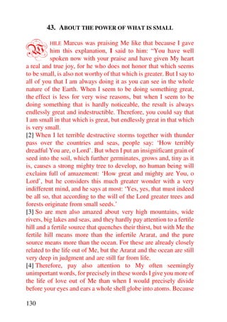 43. ABOUT THE POWER OF WHAT IS SMALL


W        HILE    Marcus was praising Me like that because I gave
          him this explanation, I said to him: “You have well
          spoken now with your praise and have given My heart
a real and true joy, for he who does not honor that which seems
to be small, is also not worthy of that which is greater. But I say to
all of you that I am always doing it as you can see in the whole
nature of the Earth. When I seem to be doing something great,
the effect is less for very wise reasons, but when I seem to be
doing something that is hardly noticeable, the result is always
endlessly great and indestructible. Therefore, you could say that
I am small in that which is great, but endlessly great in that which
is very small.
[2] When I let terrible destructive storms together with thunder
pass over the countries and seas, people say: ‘How terribly
dreadful You are, o Lord’. But when I put an insignificant grain of
seed into the soil, which further germinates, grows and, tiny as it
is, causes a strong mighty tree to develop, no human being will
exclaim full of amazement: ‘How great and mighty are You, o
Lord’, but he considers this much greater wonder with a very
indifferent mind, and he says at most: ‘Yes, yes, that must indeed
be all so, that according to the will of the Lord greater trees and
forests originate from small seeds.’
[3] So are men also amazed about very high mountains, wide
rivers, big lakes and seas, and they hardly pay attention to a fertile
hill and a fertile source that quenches their thirst, but with Me the
fertile hill means more than the infertile Ararat, and the pure
source means more than the ocean. For these are already closely
related to the life out of Me, but the Ararat and the ocean are still
very deep in judgment and are still far from life.
[4] Therefore, pay also attention to My often seemingly
unimportant words, for precisely in these words I give you more of
the life of love out of Me than when I would precisely divide
before your eyes and ears a whole shell globe into atoms. Because

130
 