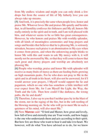from My endless wisdom and might you can only drink a few
drops but from the source of life of My fatherly love you can
always take up streams.
[5] And look, it is precisely the same when people love, honor and
praise Me. Whoever loves Me and praises Me quietly and besides
that, in all humility confesses his littleness and My all, honors Me
really entirely in the spirit and in truth, and I am well pleased with
him, and whatever seems to be so little has great consequences.
However, he who honors and praises Me with worldly splendor,
with all kinds of meaningless ceremonies and long prayers and
songs and besides that believes that he is pleasing Me, is seriously
mistaken, because such praise is an abomination in My eyes when
it comes from priests, and when the unknowing people thinks to
honor Me with this and wants to ask My mercy with it, it will
mostly not be answered by Me, so that they will come to know that
such great and showy prayers and worship are absolutely not
pleasing Me.
[6] People who worship, praise and honor Me with splendor will
receive as many fruits of mercy as there are feeding fruits growing
on high mountain peaks. For he who does not pray to Me in the
spirit and in all truth in his heart, will also not be answered, for if I
would answer your prayers, I Myself would support the lie and
paganism, which no one who has somehow a little intellect will
ever expect from Me, for I am Myself the Light, the Way, the
Truth and the Life. Then how could I like darkness, the wrong
paths, the lie and death?
[7] Therefore, I also say to you that I neither pass by in the blast of
the storm, nor in the raging of the fire, but in the soft rustling of
the blowing morning air. So he who will go to meet Me in such a
quietness of his mind, will also meet Me.”
[8] Now Marcus said: “O lord and Master, how great and lovely,
how full of love and eternally true are Your words, and how happy
is the one who understands them and acts according to their spirit.
But how few are those who want to hear it and take it to heart. We
however, will do what You have advised us to do, for we know

                                                                    131
 