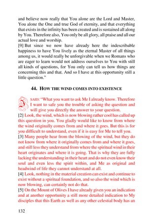 and believe now really that You alone are the Lord and Master,
You alone the One and true God of eternity, and that everything
that exists in the infinity has been created and is sustained all along
by You. Therefore also, You only be all glory, all praise and all our
actual love and worship.
[9] But since we now have already here the indescribable
happiness to have You lively as the eternal Master of all things
among us, it would really be unforgivable when we Romans who
are eager to learn would not address ourselves to You with still
all kinds of questions, for You only can tell us how things are
concerning this and that. And so I have at this opportunity still a
little question.”

       44. HOW THE WIND COMES INTO EXISTENCE


I      SAID: “What you want to ask Me I already know. Therefore
       I want to safe you the trouble of asking the question and
       will give you directly the answer to your question.
[2] Look, the wind, which is now blowing rather cool has called up
this question in you. You gladly would like to know from where
the wind originally comes from and where it goes. But this is for
you difficult to understand, even if it is easy for Me to tell you.
[3] Many people hear from the blowing of the wind, but they do
not know from where it originally comes from and where it goes,
and still less they understand from where the spiritual wind in their
heart originates and where it is going. That is why they are fully
lacking the understanding in their heart and do not even know their
soul and even less the spirit within, and Me as original and
headwind of life they cannot understand at all.
[4] Look, nothing in the material creation can exist and continue to
exist without a spiritual foundation, and so also the wind which is
now blowing, can certainly not do that.
[5] On the Mount of Olives I have already given you an indication
and at another opportunity a still more detailed indication to My
disciples that this Earth as well as any other celestial body has an

132
 