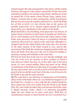 animal-organic life and consequently it also shows all the natural
functions and aspects of the organic-animal life. Firstly it has to be
nourished, actually as for instance a big animal. And because it has
an animal life, it also needs a kind of heart, lungs, spleen, liver,
kidneys, stomach and, in short, analogously, all the inward parts
that are also necessary for a perfect animal to live. And if the Earth
has all this in itself, it is also obvious that on the surface all
possible expressions of its internal organic-animal life can be
observed by you, inhabitants of the surface of the Earth.
[6] So the Earth is also breathing, more precisely every 6 hours. It
needs 6 hours to breathe in and 6 hours to breathe out. Well now,
this in- and exhaling can be observed on the whole surface of the
Earth, more precisely 4 times by means of a periodical wind that
cannot be observed on its surface at the same time, although it is
brought forth for the whole Earth at the same time. For, because
of the daily rotation of the Earth around its axis, and by this
movement of the Earth the continuous changing position of the sun
above the Earth, from the east to the west it cannot be midday or
morning, evening and midnight at the same time.
[7] Very far from here in the east it is now already midnight, and
very far in the west, for instance in those countries of which I
have told you before that they are on the other side of the great
ocean, it is now around midday. Short and good: on the whole
circumference of the Earth are at this time for example all hours of
the day represented, and so an effect of life of the Earth cannot be
perceived at one and the same hour of the day, even if it occurs for
the Earth at one and the same moment.
[8] The wind that is now blowing is coming from such breathing
effect of life of the Earth. However, you should not imagine it as if
the Earth has a mouth or a nose and that the exhaled breath by
these organs has come now maybe from the North or the South
Pole. No, such winds do rather only exist because the Earth, when
it inhales becomes wider, which is in particular perceptible
under the seas which are its more weak parts. With this, its
circumference extends so much that the sea rises everywhere by a

                                                                 133
 
