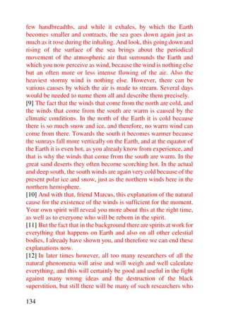 few handbreadths, and while it exhales, by which the Earth
becomes smaller and contracts, the sea goes down again just as
much as it rose during the inhaling. And look, this going down and
rising of the surface of the sea brings about the periodical
movement of the atmospheric air that surrounds the Earth and
which you now perceive as wind, because the wind is nothing else
but an often more or less intense flowing of the air. Also the
heaviest stormy wind is nothing else. However, there can be
various causes by which the air is made to stream. Several days
would be needed to name them all and describe them precisely.
[9] The fact that the winds that come from the north are cold, and
the winds that come from the south are warm is caused by the
climatic conditions. In the north of the Earth it is cold because
there is so much snow and ice, and therefore, no warm wind can
come from there. Towards the south it becomes warmer because
the sunrays fall more vertically on the Earth, and at the equator of
the Earth it is even hot, as you already know from experience, and
that is why the winds that come from the south are warm. In the
great sand deserts they often become scorching hot. In the actual
and deep south, the south winds are again very cold because of the
present polar ice and snow, just as the northern winds here in the
northern hemisphere.
[10] And with that, friend Marcus, this explanation of the natural
cause for the existence of the winds is sufficient for the moment.
Your own spirit will reveal you more about this at the right time,
as well as to everyone who will be reborn in the spirit.
[11] But the fact that in the background there are spirits at work for
everything that happens on Earth and also on all other celestial
bodies, I already have shown you, and therefore we can end these
explanations now.
[12] In later times however, all too many researchers of all the
natural phenomena will arise and will weigh and well calculate
everything, and this will certainly be good and useful in the fight
against many wrong ideas and the destruction of the black
superstition, but still there will be many of such researchers who

134
 