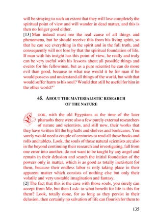 will be straying to such an extent that they will lose completely the
spiritual point of view and will wander in dead matter, and this is
then no longer good either.
[13] Man indeed must see the real cause of all things and
phenomena, but he should receive this from his living spirit, so
that he can see everything in the spirit and in the full truth, and
consequently will not lose by that the spiritual foundation of life.
If man with his insight has this point of view, he really and truly
can be very useful with his lessons about all possible things and
events for his fellowmen, but as a pure scientist he can do more
evil than good, because to what use would it be for man if he
would possess and understand all things of the world, but with that
would suffer harm to his soul? Would that still be useful for him in
the other world?”

        45. ABOUT THE MATERIALISTIC RESEARCH
                         OF THE NATURE



L       OOK,   with the old Egyptians at the time of the later
         pharaohs there were also a few purely external researchers
         of nature and scientists, and still now, their works that
they have written fill the big halls and shelves and bookcases. You
surely would need a couple of centuries to read all those books and
rolls and tablets. Look, the souls of those natural scientists are also
in the beyond continuing their research and investigating, fall from
one error into another, do not want to be taught by any angel and
remain in their delusion and search the initial foundation of the
powers only in matter, which is as good as totally inexistent for
them, because their endless labor is only taking place in their
apparent matter which consists of nothing else but only their
volatile and very unstable imagination and fantasy.
[2] The fact that this is the case with those souls, you surely can
accept from Me, but then I ask: to what benefit for life is this for
them? Look, totally none, for as long as they persist in their
delusion, then certainly no salvation of life can flourish for them to

                                                                  135
 