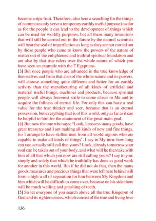become a ripe fruit. Therefore, also here a searching for the things
of nature can only serve a temporary earthly useful purpose insofar
as for the people it can lead to the development of things which
can be used for worldly purposes, but all these many inventions
that will still be carried out in the future by the natural scientists
will bear the seal of imperfection as long as they are not carried out
by those people who came to know the powers of the nature of
matter out of the enlightened and truthful spiritual foundation and
are also by that true rulers over the whole nature of which you
have seen an example with the 7 Egyptians.
[3] But once people who are advanced in the true knowledge of
themselves and from that also of the whole nature and its powers,
will choose something quite different and better for an earthly
activity than the manufacturing of all kinds of artificial and
material useful things, machines and products, because spiritual
people will always foremost strife to come closer to Me and to
acquire the fullness of eternal life. For only this can have a real
value for the true thinker and seer, because that is an eternal
possession, but everything that is of this world, only as far as it can
be helpful to him for the attainment of the great main goal.
[4] But now the one who says: “Look, I possess many goods, have
great treasures and I am making all kinds of new and fine things,
for I arrange to have skilled men from all world regions who are
capable to make all kinds of things’, I say in My turn: how long
can you actually still call that yours? Look, already tomorrow your
soul can be taken out of your body, and what will he then take with
him of all that which you now are still calling yours? I say to you:
simply and solely that which he truthfully has done as good work
for another in this world. But if he did not do that, then the many
goods, treasures and precious things that were left here behind will
form a high wall of separation for him between My Kingdom and
him which will be difficult to come over, because on his side there
will be much wailing and gnashing of teeth.
[5] So let everyone of you search above all the true Kingdom of
God and its righteousness, which consist of the true and living love

136
 