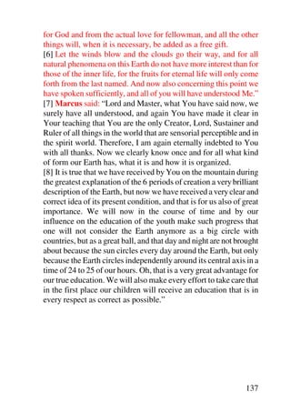 for God and from the actual love for fellowman, and all the other
things will, when it is necessary, be added as a free gift.
[6] Let the winds blow and the clouds go their way, and for all
natural phenomena on this Earth do not have more interest than for
those of the inner life, for the fruits for eternal life will only come
forth from the last named. And now also concerning this point we
have spoken sufficiently, and all of you will have understood Me.”
[7] Marcus said: “Lord and Master, what You have said now, we
surely have all understood, and again You have made it clear in
Your teaching that You are the only Creator, Lord, Sustainer and
Ruler of all things in the world that are sensorial perceptible and in
the spirit world. Therefore, I am again eternally indebted to You
with all thanks. Now we clearly know once and for all what kind
of form our Earth has, what it is and how it is organized.
[8] It is true that we have received by You on the mountain during
the greatest explanation of the 6 periods of creation a very brilliant
description of the Earth, but now we have received a very clear and
correct idea of its present condition, and that is for us also of great
importance. We will now in the course of time and by our
influence on the education of the youth make such progress that
one will not consider the Earth anymore as a big circle with
countries, but as a great ball, and that day and night are not brought
about because the sun circles every day around the Earth, but only
because the Earth circles independently around its central axis in a
time of 24 to 25 of our hours. Oh, that is a very great advantage for
our true education. We will also make every effort to take care that
in the first place our children will receive an education that is in
every respect as correct as possible.”




                                                                  137
 