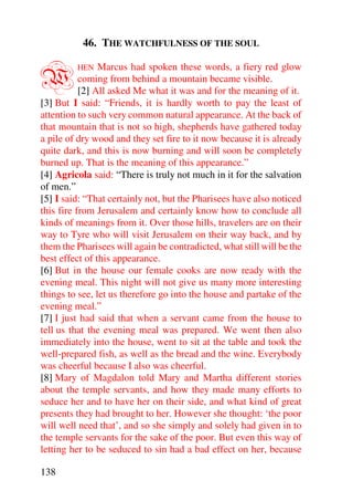 46. THE WATCHFULNESS OF THE SOUL


W        HEN    Marcus had spoken these words, a fiery red glow
           coming from behind a mountain became visible.
           [2] All asked Me what it was and for the meaning of it.
[3] But I said: “Friends, it is hardly worth to pay the least of
attention to such very common natural appearance. At the back of
that mountain that is not so high, shepherds have gathered today
a pile of dry wood and they set fire to it now because it is already
quite dark, and this is now burning and will soon be completely
burned up. That is the meaning of this appearance.”
[4] Agricola said: “There is truly not much in it for the salvation
of men.”
[5] I said: “That certainly not, but the Pharisees have also noticed
this fire from Jerusalem and certainly know how to conclude all
kinds of meanings from it. Over those hills, travelers are on their
way to Tyre who will visit Jerusalem on their way back, and by
them the Pharisees will again be contradicted, what still will be the
best effect of this appearance.
[6] But in the house our female cooks are now ready with the
evening meal. This night will not give us many more interesting
things to see, let us therefore go into the house and partake of the
evening meal.”
[7] I just had said that when a servant came from the house to
tell us that the evening meal was prepared. We went then also
immediately into the house, went to sit at the table and took the
well-prepared fish, as well as the bread and the wine. Everybody
was cheerful because I also was cheerful.
[8] Mary of Magdalon told Mary and Martha different stories
about the temple servants, and how they made many efforts to
seduce her and to have her on their side, and what kind of great
presents they had brought to her. However she thought: ‘the poor
will well need that’, and so she simply and solely had given in to
the temple servants for the sake of the poor. But even this way of
letting her to be seduced to sin had a bad effect on her, because

138
 