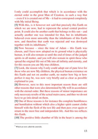 I only could accomplish that which is in accordance with the
eternal order in the great Man of Creation, in such a way that
– even if it is created out of Me – it had to correspond completely
with My initial Being.
[5] With this, is it however not said that precisely this Earth on
which we are now, had to represent the actual central positive
point. It could also be another earth that belongs to this sun – and
actually another one was intended for that, but its inhabitants
behaved even more unworthy than the inhabitants of this Earth
now, and therefore that earth was rejected and was destroyed
together with its inhabitants.1
[6] Now because – since the time of Adam – this Earth was
chosen, and I have now adopted on its ground what is physically
human, it will also remain so until the end of times of the judged
spirits in all matter, and you will also remain in spirit those who
spread the original life out of Me into all infinity and eternity, and
for this reason you are My true children.
[7] Look, the reason why I only could adopt out of pure love for
those who are now My children, the physical human existence on
this Earth and not on another earth, no matter how big or how
perfect it may be, was now very briefly and as clear as possible
explained to you.
[8] However, next to this most important reason there are still
other reasons that were also determined by My will in accordance
with the eternal order. But these reasons of minor importance are
only necessary results of the actual main cause, and thus we do not
have to go into detail on them.
[9] One of those reasons is for instance the complete humbleness
and humiliation without which also a higher spirit cannot clothe
himself with the flesh of the test life and then pass over again or
return to the most free and independent life. And this too reflects
this Earth.
[10] The positive little chamber of life in the heart is among the

1
    Which are now called the asteroids.

                                                                   13
 