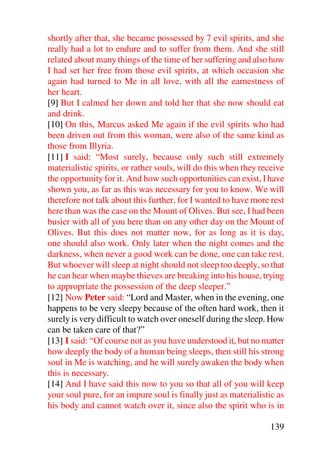 shortly after that, she became possessed by 7 evil spirits, and she
really had a lot to endure and to suffer from them. And she still
related about many things of the time of her suffering and also how
I had set her free from those evil spirits, at which occasion she
again had turned to Me in all love, with all the earnestness of
her heart.
[9] But I calmed her down and told her that she now should eat
and drink.
[10] On this, Marcus asked Me again if the evil spirits who had
been driven out from this woman, were also of the same kind as
those from Illyria.
[11] I said: “Most surely, because only such still extremely
materialistic spirits, or rather souls, will do this when they receive
the opportunity for it. And how such opportunities can exist, I have
shown you, as far as this was necessary for you to know. We will
therefore not talk about this further, for I wanted to have more rest
here than was the case on the Mount of Olives. But see, I had been
busier with all of you here than on any other day on the Mount of
Olives. But this does not matter now, for as long as it is day,
one should also work. Only later when the night comes and the
darkness, when never a good work can be done, one can take rest.
But whoever will sleep at night should not sleep too deeply, so that
he can hear when maybe thieves are breaking into his house, trying
to appropriate the possession of the deep sleeper.”
[12] Now Peter said: “Lord and Master, when in the evening, one
happens to be very sleepy because of the often hard work, then it
surely is very difficult to watch over oneself during the sleep. How
can be taken care of that?”
[13] I said: “Of course not as you have understood it, but no matter
how deeply the body of a human being sleeps, then still his strong
soul in Me is watching, and he will surely awaken the body when
this is necessary.
[14] And I have said this now to you so that all of you will keep
your soul pure, for an impure soul is finally just as materialistic as
his body and cannot watch over it, since also the spirit who is in

                                                                 139
 