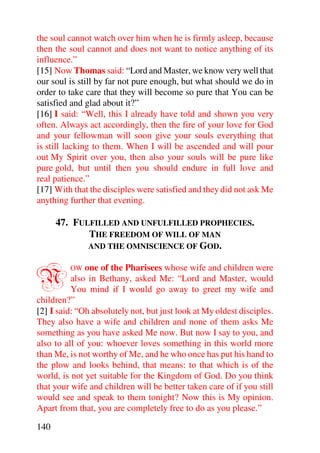 the soul cannot watch over him when he is firmly asleep, because
then the soul cannot and does not want to notice anything of its
influence.”
[15] Now Thomas said: “Lord and Master, we know very well that
our soul is still by far not pure enough, but what should we do in
order to take care that they will become so pure that You can be
satisfied and glad about it?”
[16] I said: “Well, this I already have told and shown you very
often. Always act accordingly, then the fire of your love for God
and your fellowman will soon give your souls everything that
is still lacking to them. When I will be ascended and will pour
out My Spirit over you, then also your souls will be pure like
pure gold, but until then you should endure in full love and
real patience.”
[17] With that the disciples were satisfied and they did not ask Me
anything further that evening.

      47. FULFILLED AND UNFULFILLED PROPHECIES.
             THE FREEDOM OF WILL OF MAN
             AND THE OMNISCIENCE OF GOD.



N        OW   one of the Pharisees whose wife and children were
          also in Bethany, asked Me: “Lord and Master, would
          You mind if I would go away to greet my wife and
children?”
[2] I said: “Oh absolutely not, but just look at My oldest disciples.
They also have a wife and children and none of them asks Me
something as you have asked Me now. But now I say to you, and
also to all of you: whoever loves something in this world more
than Me, is not worthy of Me, and he who once has put his hand to
the plow and looks behind, that means: to that which is of the
world, is not yet suitable for the Kingdom of God. Do you think
that your wife and children will be better taken care of if you still
would see and speak to them tonight? Now this is My opinion.
Apart from that, you are completely free to do as you please.”

140
 