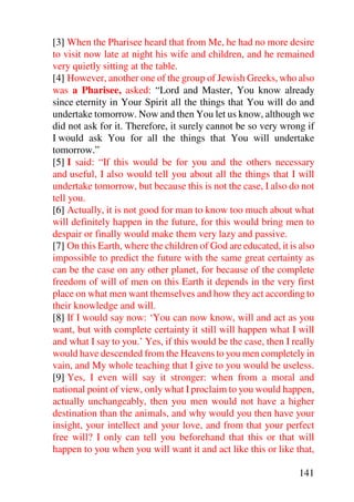 [3] When the Pharisee heard that from Me, he had no more desire
to visit now late at night his wife and children, and he remained
very quietly sitting at the table.
[4] However, another one of the group of Jewish Greeks, who also
was a Pharisee, asked: “Lord and Master, You know already
since eternity in Your Spirit all the things that You will do and
undertake tomorrow. Now and then You let us know, although we
did not ask for it. Therefore, it surely cannot be so very wrong if
I would ask You for all the things that You will undertake
tomorrow.”
[5] I said: “If this would be for you and the others necessary
and useful, I also would tell you about all the things that I will
undertake tomorrow, but because this is not the case, I also do not
tell you.
[6] Actually, it is not good for man to know too much about what
will definitely happen in the future, for this would bring men to
despair or finally would make them very lazy and passive.
[7] On this Earth, where the children of God are educated, it is also
impossible to predict the future with the same great certainty as
can be the case on any other planet, for because of the complete
freedom of will of men on this Earth it depends in the very first
place on what men want themselves and how they act according to
their knowledge and will.
[8] If I would say now: ‘You can now know, will and act as you
want, but with complete certainty it still will happen what I will
and what I say to you.’ Yes, if this would be the case, then I really
would have descended from the Heavens to you men completely in
vain, and My whole teaching that I give to you would be useless.
[9] Yes, I even will say it stronger: when from a moral and
national point of view, only what I proclaim to you would happen,
actually unchangeably, then you men would not have a higher
destination than the animals, and why would you then have your
insight, your intellect and your love, and from that your perfect
free will? I only can tell you beforehand that this or that will
happen to you when you will want it and act like this or like that,

                                                                141
 