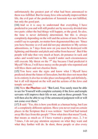 unfortunately the greatest part of what had been announced to
them was fulfilled. But for many Jews who actually improved their
life, the evil part of the prediction of Jeremiah was not fulfilled,
but only the good part.
[14] And so it is easy to understand that everything I have
predicted to you and will still predict are by necessity divided into
two parts: either the bad things will happen, or the good. So also,
the time is never definitely determined, but this is always
completely depending on the will and the actions of men. For how
could I say to a people, no matter how degenerated they are: ‘Since
you have become so evil and did not pay attention to My serious
admonitions, in 7 days from now on you must be destroyed with
lightning and thunder and pitch and sulfur from heaven’. But if the
people will take that very much at heart, do penance in sack and
ashes and would turn to Me, would I under such circumstances
still execute My threat on the 7th day because I had predicted it
Myself? Oh no, I will have mercy on the people who repented and
will bless them and not chastise them.
[15] You have seen the signs and know what I Myself have
predicted about the future of Jerusalem, but this does not mean that
in its entirety it also has to take place unchangeably and definitely,
but it all will depend on the will and the actions of the Jews and
temple servants.”
[16] Now the Pharisee said: “But Lord, You surely must be able
to see for Yourself with complete certainty if the Jews and temple
servants will improve their life or not, and on those grounds You
will then also be able to say if the announced judgment will or will
not come over them.”
[17] I said: “Yes, this is how you think as a human being, but I am
of a completely different opinion. Have you never read on certain
places in the Scripture that it was written: ‘And God had turned
away His face from this people’? Now what does that mean? Look,
that means as much as: if I have warned a people once, 2, 3 to
7 times, I do not pay attention anymore on what they want and
what they further will do. In short, those people or also every

                                                                 143
 