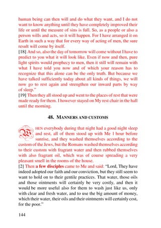human being can then will and do what they want, and I do not
want to know anything until they have completely improved their
life or until the measure of sins is full. So, as a people or also a
person wills and acts, so it will happen. For I have arranged it on
Earth in such a way that for every way of acting of men, the sure
result will come by itself.
[18] And so, also the day of tomorrow will come without I have to
predict to you what it will look like. Even if now and then, pure
light spirits would prophecy to men, then it still will remain with
what I have told you now and of which your reason has to
recognize that this alone can be the only truth. But because we
have talked sufficiently today about all kinds of things, we will
now go to rest again and strengthen our inward parts by way
of sleep.”
[19] Then they all stood up and went to the places of rest that were
made ready for them. I however stayed on My rest chair in the hall
until the morning.

                 48. MANNERS AND CUSTOMS


W        HEN   everybody during that night had a good night sleep
          and rest, all of them stood up with Me 1 hour before
          sunrise, and they washed themselves according to the
custom of the Jews, but the Romans washed themselves according
to their custom with fragrant water and then rubbed themselves
with also fragrant oil, which was of course spreading a very
pleasant smell in the rooms of the house.
[2] Then a few disciples came to Me and said: “Lord, They have
indeed adopted our faith and our conviction, but they still seem to
want to hold on to their gentile practices. That water, those oils
and those ointments will certainly be very costly, and then it
would be more useful also for them to wash just like us, only
with clear and fresh water, and to use the big amount of money,
which their water, their oils and their ointments will certainly cost,
for the poor.”

144
 