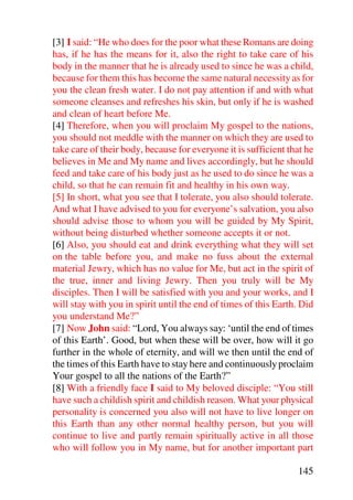 [3] I said: “He who does for the poor what these Romans are doing
has, if he has the means for it, also the right to take care of his
body in the manner that he is already used to since he was a child,
because for them this has become the same natural necessity as for
you the clean fresh water. I do not pay attention if and with what
someone cleanses and refreshes his skin, but only if he is washed
and clean of heart before Me.
[4] Therefore, when you will proclaim My gospel to the nations,
you should not meddle with the manner on which they are used to
take care of their body, because for everyone it is sufficient that he
believes in Me and My name and lives accordingly, but he should
feed and take care of his body just as he used to do since he was a
child, so that he can remain fit and healthy in his own way.
[5] In short, what you see that I tolerate, you also should tolerate.
And what I have advised to you for everyone’s salvation, you also
should advise those to whom you will be guided by My Spirit,
without being disturbed whether someone accepts it or not.
[6] Also, you should eat and drink everything what they will set
on the table before you, and make no fuss about the external
material Jewry, which has no value for Me, but act in the spirit of
the true, inner and living Jewry. Then you truly will be My
disciples. Then I will be satisfied with you and your works, and I
will stay with you in spirit until the end of times of this Earth. Did
you understand Me?”
[7] Now John said: “Lord, You always say: ‘until the end of times
of this Earth’. Good, but when these will be over, how will it go
further in the whole of eternity, and will we then until the end of
the times of this Earth have to stay here and continuously proclaim
Your gospel to all the nations of the Earth?”
[8] With a friendly face I said to My beloved disciple: “You still
have such a childish spirit and childish reason. What your physical
personality is concerned you also will not have to live longer on
this Earth than any other normal healthy person, but you will
continue to live and partly remain spiritually active in all those
who will follow you in My name, but for another important part

                                                                 145
 