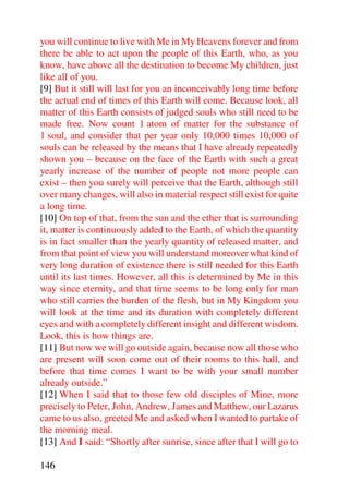 you will continue to live with Me in My Heavens forever and from
there be able to act upon the people of this Earth, who, as you
know, have above all the destination to become My children, just
like all of you.
[9] But it still will last for you an inconceivably long time before
the actual end of times of this Earth will come. Because look, all
matter of this Earth consists of judged souls who still need to be
made free. Now count 1 atom of matter for the substance of
1 soul, and consider that per year only 10,000 times 10,000 of
souls can be released by the means that I have already repeatedly
shown you – because on the face of the Earth with such a great
yearly increase of the number of people not more people can
exist – then you surely will perceive that the Earth, although still
over many changes, will also in material respect still exist for quite
a long time.
[10] On top of that, from the sun and the ether that is surrounding
it, matter is continuously added to the Earth, of which the quantity
is in fact smaller than the yearly quantity of released matter, and
from that point of view you will understand moreover what kind of
very long duration of existence there is still needed for this Earth
until its last times. However, all this is determined by Me in this
way since eternity, and that time seems to be long only for man
who still carries the burden of the flesh, but in My Kingdom you
will look at the time and its duration with completely different
eyes and with a completely different insight and different wisdom.
Look, this is how things are.
[11] But now we will go outside again, because now all those who
are present will soon come out of their rooms to this hall, and
before that time comes I want to be with your small number
already outside.”
[12] When I said that to those few old disciples of Mine, more
precisely to Peter, John, Andrew, James and Matthew, our Lazarus
came to us also, greeted Me and asked when I wanted to partake of
the morning meal.
[13] And I said: “Shortly after sunrise, since after that I will go to

146
 