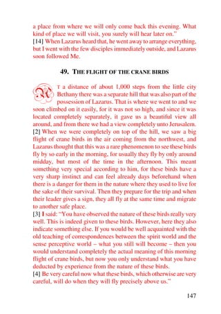 a place from where we will only come back this evening. What
kind of place we will visit, you surely will hear later on.”
[14] When Lazarus heard that, he went away to arrange everything,
but I went with the few disciples immediately outside, and Lazarus
soon followed Me.

              49. THE FLIGHT OF THE CRANE BIRDS


A         T  a distance of about 1,000 steps from the little city
           Bethany there was a separate hill that was also part of the
           possession of Lazarus. That is where we went to and we
soon climbed on it easily, for it was not so high, and since it was
located completely separately, it gave us a beautiful view all
around, and from there we had a view completely unto Jerusalem.
[2] When we were completely on top of the hill, we saw a big
flight of crane birds in the air coming from the northwest, and
Lazarus thought that this was a rare phenomenon to see these birds
fly by so early in the morning, for usually they fly by only around
midday, but most of the time in the afternoon. This meant
something very special according to him, for these birds have a
very sharp instinct and can feel already days beforehand when
there is a danger for them in the nature where they used to live for
the sake of their survival. Then they prepare for the trip and when
their leader gives a sign, they all fly at the same time and migrate
to another safe place.
[3] I said: “You have observed the nature of these birds really very
well. This is indeed given to these birds. However, here they also
indicate something else. If you would be well acquainted with the
old teaching of correspondences between the spirit world and the
sense perceptive world – what you still will become – then you
would understand completely the actual meaning of this morning
flight of crane birds, but now you only understand what you have
deducted by experience from the nature of these birds.
[4] Be very careful now what these birds, which otherwise are very
careful, will do when they will fly precisely above us.”

                                                                 147
 