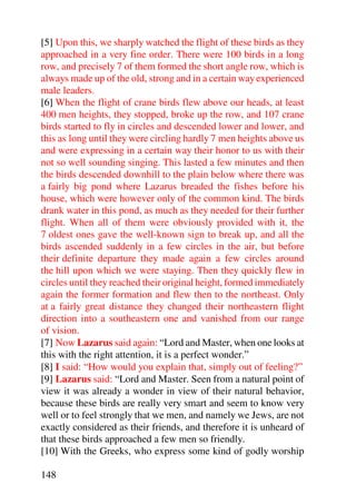 [5] Upon this, we sharply watched the flight of these birds as they
approached in a very fine order. There were 100 birds in a long
row, and precisely 7 of them formed the short angle row, which is
always made up of the old, strong and in a certain way experienced
male leaders.
[6] When the flight of crane birds flew above our heads, at least
400 men heights, they stopped, broke up the row, and 107 crane
birds started to fly in circles and descended lower and lower, and
this as long until they were circling hardly 7 men heights above us
and were expressing in a certain way their honor to us with their
not so well sounding singing. This lasted a few minutes and then
the birds descended downhill to the plain below where there was
a fairly big pond where Lazarus breaded the fishes before his
house, which were however only of the common kind. The birds
drank water in this pond, as much as they needed for their further
flight. When all of them were obviously provided with it, the
7 oldest ones gave the well-known sign to break up, and all the
birds ascended suddenly in a few circles in the air, but before
their definite departure they made again a few circles around
the hill upon which we were staying. Then they quickly flew in
circles until they reached their original height, formed immediately
again the former formation and flew then to the northeast. Only
at a fairly great distance they changed their northeastern flight
direction into a southeastern one and vanished from our range
of vision.
[7] Now Lazarus said again: “Lord and Master, when one looks at
this with the right attention, it is a perfect wonder.”
[8] I said: “How would you explain that, simply out of feeling?”
[9] Lazarus said: “Lord and Master. Seen from a natural point of
view it was already a wonder in view of their natural behavior,
because these birds are really very smart and seem to know very
well or to feel strongly that we men, and namely we Jews, are not
exactly considered as their friends, and therefore it is unheard of
that these birds approached a few men so friendly.
[10] With the Greeks, who express some kind of godly worship

148
 
