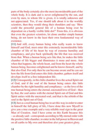 parts of the body certainly also the most inconsiderable part of the
whole body. It is dark and is never enlightened by the sun, and
even by men, to whom life is given, it is totally unknown and
not appreciated. Yes, if one should talk about it to the worldly
scientists, then they would shrug their shoulders and say: ‘How
could the powerful general life of a human being ever be
dependant on a hardly visible little dot?’ From this, it is obvious
that even the greatest scientists, let alone another simple human
being, do not know in the least their own fundamental way of
existence.
[11] And still, every human being who really wants to know
himself and God, must enter this extremely inconsiderable little
chamber of life of his heart by way of extreme humility and
compliancy, and give back spiritually the life that was received
from that. When a human being acts like that, he makes the little
chamber of life bigger and illuminates it more and more. And
when that happens, the whole heart, and from the heart the whole
human being, becomes enlightened and he knows himself, and by
that also God. For only then he can become aware and he can see
how the life from God enters this little chamber, gathers itself and
develops itself to a free independent life.
[12] Consequently, in this little chamber lives the actual Spirit out
of God, and if the soul of the human being enters this little
chamber by the right humility and compliancy – as the love of the
true human being enters the eternal, uncreated love of God – then
by that, the soul unites with the eternal Spirit out of God and this
Spirit unites with the uncreated soul, and that is the rebirth of the
soul in the Spirit out of God.
[13] Just as a real human being has to act this way in order to enter
in himself the full glory of life, I have done this now Myself to
give you a true example and a very reliable road sign in the great
Man of Creation. And I have come on this Earth because this
– as already said – corresponds according to My eternal order with
the positive little chamber, to enter in the full power in Heaven and
on all earths to My own and therefore also your greatest glory.

14
 