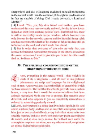 sharper look and also with a more awakened mind all phenomena
in the natural world than the common philosophers used to do and
in fact are capable of doing. Did I speak correctly, o Lord and
Master?”
[14] I said: “Yes, yes, My dear friend and brother, you have
understood this case very correctly and well, for this is how it was
indeed, at least from a natural point of view. But behind this, there
is still an incredibly much deeper wisdom, which however can
only be seen by the one who can see and feel from his inner spirit
and has overcome the death of his matter as far as this had still an
influence on the soul and which made him afraid.
[15] But in order that everyone of you who are only few, can
receive beforehand, without the presence of the others, also about
this some indication, I want to give it to you before the others will
find us. So listen to Me.”

      50. THE SPIRITUAL CORRESPONDENCES OF THE
               MIGRATION OF THE CRANE BIRDS



L       OOK,   everything in the natural world – that which is in
         each of its 3 kingdoms – and all ever so insignificant
         phenomena are script and language for the enlightened
soul of man. And so was and is also the flight of crane birds which
we have observed. The fact that these birds gave Me here a certain
honor, is very true, but it would be unwise to believe that these
animals recognized Me in one way or another. The matter is quite
different, and what appears to you as completely miraculous is
reduced to something perfectly natural.
[2] Look, every person is a being that lives in his spirit, in his soul
and in a natural body, and has also an outer life atmosphere around
him, just as every celestial body, every individual stone in its own
specific manner, and also every tree and every plant according to
its nature, and so also every animal, for without such outer life
atmosphere no planet nor stone, nor any other mineral, nor plant or
an animal living being could exist.

150
 