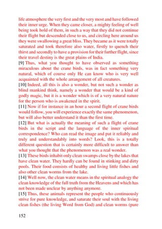 life atmosphere the very first and the very most and have followed
their inner urge. When they came closer, a mighty feeling of well
being took hold of them, in such a way that they did not continue
their flight but descended close to us, and circling here around us
they were swallowing a great bliss. They became as it were totally
saturated and took therefore also water, firstly to quench their
thirst and secondly to have a provision for their further flight, since
their travel destiny is the great plains of India.
[9] Thus, what you thought to have observed as something
miraculous about the crane birds, was in fact something very
natural, which of course only He can know who is very well
acquainted with the whole arrangement of all creatures.
[10] Indeed, all this is also a wonder, but not such a wonder as
blind mankind think, namely a wonder that would be a kind of
godly magic, but it is a wonder which is of a very natural nature
for the person who is awakened in the spirit.
[11] Now if for instance in an hour a second flight of crane birds
would follow, you will experience exactly the same phenomenon,
but will also better understand it than the first time.
[12] But what is actually the meaning of such a flight of crane
birds in the script and the language of the inner spiritual
correspondence? Who can read the image and put it reliably and
truly and understandably into words? Look, this is a totally
different question that is certainly more difficult to answer than
what you thought that the phenomenon was a real wonder.
[13] These birds inhabit only clean swamps close by the lakes that
have clean water. They hardly can be found in stinking and dirty
pools. Their food consists of healthy and living little fishes and
also other clean worms from the lake.
[14] Well now, the clean water means in the spiritual analogy the
clean knowledge of the full truth from the Heavens and which has
not been made unclear by anything anymore.
[15] Thus, these animals represent the people who continuously
strive for pure knowledge, and saturate their soul with the living
clean fishes (the living Word from God) and clean worms (pure

152
 