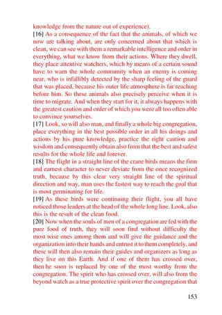 knowledge from the nature out of experience).
[16] As a consequence of the fact that the animals, of which we
now are talking about, are only concerned about that which is
clean, we can see with them a remarkable intelligence and order in
everything, what we know from their actions. Where they dwell,
they place attentive watchers, which by means of a certain sound
have to warn the whole community when an enemy is coming
near, who is infallibly detected by the sharp feeling of the guard
that was placed, because his outer life atmosphere is far reaching
before him. So these animals also precisely perceive when it is
time to migrate. And when they start for it, it always happens with
the greatest caution and order of which you were all too often able
to convince yourselves.
[17] Look, so will also man, and finally a whole big congregation,
place everything in the best possible order in all his doings and
actions by his pure knowledge, practice the right caution and
wisdom and consequently obtain also from that the best and safest
results for the whole life and forever.
[18] The flight in a straight line of the crane birds means the firm
and earnest character to never deviate from the once recognized
truth, because by this clear very straight line of the spiritual
direction and way, man uses the fastest way to reach the goal that
is most germinating for life.
[19] As these birds were continuing their flight, you all have
noticed those leaders at the head of the whole long line. Look, also
this is the result of the clean food.
[20] Now when the souls of men of a congregation are fed with the
pure food of truth, they will soon find without difficulty the
most wise ones among them and will give the guidance and the
organization into their hands and entrust it to them completely, and
these will then also remain their guides and organizers as long as
they live on this Earth. And if one of them has crossed over,
then he soon is replaced by one of the most worthy from the
congregation. The spirit who has crossed over, will also from the
beyond watch as a true protective spirit over the congregation that

                                                                153
 