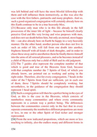 was left behind and will have the most blissful fellowship with
them and will influence them instructively, as this was also the
case with the first fathers, patriarchs and many prophets. And so,
such a good organized congregation will certainly already here on
this Earth continue to be in a true heavenly bliss.
[21] Because only man who is in this life already in the full
possession of the inner life of light – because he himself clearly
perceive God and His very loving and wise purposes with men,
and does not see death before him, but only an eternal, most happy
life – can also already here on Earth be happy in a very heavenly
manner. On the other hand, another person who does not live in
such an order of life, will fall from one doubt into another,
frightens himself with all kinds of dark thoughts, and in order to
chase these away and to anesthetize them he finally throws himself
into the arms of all sensual pleasures, and so he becomes instead of
a child of Heaven only but a child of Hell and its old judgment.
[22] The 7 guides also represent the complete number of that
which is good and true of the Heavens from God, because
with that complete number the 7 Spirits of God, of which you
already know, are pointed out as working and acting in the
right order. Therefore, also for every congregation, 7 heads in the
order of the 7 Spirits from God are sufficient, yet in each one
of them, those 7 Spirits should be completely working, but
nevertheless, in the guidance of the congregation they should
represent 1 head spirit.
[23] Such a congregation will then be a perfect being in the eyes of
God, as this is the case in the Heavens, which consists of
numberless many communities and where every community
represents in a certain way a perfect being. The differences
between the communities consist only in the fact that in every
separate community the numberless different proportions are more
or less, in one or the other Spirit of God richer and stronger
represented.
[24] From the now indicated proportions, which are more or less
reaching to infinity, also the endless many and different forms in

154
 