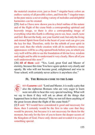 the material creation exist, just as from 7 singular basic colors an
endless variety of all possible colors, and from the 7 singular tones
in the pure music a never ending variety of melodies and delightful
harmonies can be created.
[25] And as I have now shown you in a brief outline of the nature
and of the flight of the crane birds a corresponding spiritual and
heavenly image, so there is also a corresponding image of
everything what this Earth is offering you to see, hear, smell, taste
and feel. But not the body, nor your fearful soul, but only the living
and eternal Spirit from God in the heart of your soul can give you
the key for that. Therefore, strife for the rebirth of your spirit in
your soul, then the whole creation with all its numberless many
appearances will be as a big opened book before you, in which you
very well will be able to see the foundation of divine love, wisdom
and might and be able to understand it very clearly. Have all of you
well understood this now?”
[26] All of them said: “Yes, Lord, great God and Master of
eternity, because this time You have again spoken very clearly and
openly. He who will not become good, enlightened and wise in
Your school, will certainly never achieve it anywhere else.”

           51. THE ROMANS COME TO THE LORD


T       HEN Lazarus said: “Lord and Master, it is really a pity that
        also the righteous Romans who are very eager to learn
        were not able to hear this very special teaching. What will
we say to them if they will ask us about all the things that
happened here in their absence? May we not tell them anything of
the great lesson about the flight of the crane birds?”
[2] I said: “If I would have considered it good and necessary for
them, then I certainly would be the first to take care that they
would be present, but because it is not necessary for them for the
moment, but only for the few of you to know the deeper secrets of
the Kingdom of God, I have only shown and revealed it to you as
something special.

                                                                 155
 