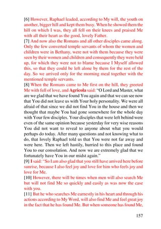 [6] However, Raphael leaded, according to My will, the youth on
another, bigger hill and kept them busy. When he showed them the
hill on which I was, they all fell on their knees and praised Me
with all their heart as the good, lovely Father.
[7] And now also the Romans and all other disciples came along.
Only the few converted temple servants of whom the women and
children were in Bethany, were not with them because they were
seen by their women and children and consequently they were held
up, for which they were not to blame because I Myself allowed
this, so that they could be left alone by them for the rest of the
day. So we arrived only for the morning meal together with the
mentioned temple servants.
[8] When the Romans came to Me first on the hill, they greeted
Me with full of love, and Agricola said: “O Lord and Master, what
are we glad that we have found You again and that we can see now
that You did not leave us with Your holy personality. We were all
afraid of that since we did not find You in the house and then we
thought that maybe You had gone somewhere for the whole day
with Your few disciples. Your disciples that were left behind were
even of the same opinion because yesterday for very wise reasons
You did not want to reveal to anyone about what you would
perhaps do today. After many questions and not knowing what to
do, that lovely Raphael told us that You were not far away and
were here. Then we left hastily, hurried to this place and found
You to our consolation. And now we are extremely glad that we
fortunately have You in our midst again.”
[9] I said: “So I am also glad that you still have arrived here before
sunrise, because I also feel joy and love for him who feels joy and
love for Me.
[10] However, there will be times when men will also search Me
but will not find Me so quickly and easily as was now the case
with you.
[11] But he who searches Me earnestly in his heart and through his
actions according to My Word, will also find Me and feel great joy
in the fact that he has found Me. But when someone has found Me,

                                                                 157
 