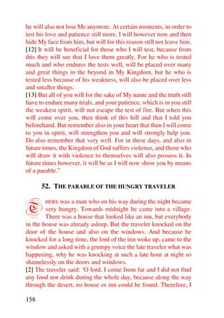 he will also not lose Me anymore. At certain moments, in order to
test his love and patience still more, I will however now and then
hide My face from him, but will for this reason still not leave him.
[12] It will be beneficial for those who I will test, because from
this they will see that I love them greatly. For he who is tested
much and who endures the tests well, will be placed over many
and great things in the beyond in My Kingdom, but he who is
tested less because of his weakness, will also be placed over less
and smaller things.
[13] But all of you will for the sake of My name and the truth still
have to endure many trials, and your patience, which is in you still
the weakest spirit, will not escape the test of fire. But when this
will come over you, then think of this hill and that I told you
beforehand. But remember also in your heart that then I will come
to you in spirit, will strengthen you and will strongly help you.
Do also remember that very well. For in these days, and also in
future times, the Kingdom of God suffers violence, and those who
will draw it with violence to themselves will also possess it. In
future times however, it will be as I will now show you by means
of a parable.”

      52. THE PARABLE OF THE HUNGRY TRAVELER


T       HERE was a man who on his way during the night became
        very hungry. Towards midnight he came into a village.
        There was a house that looked like an inn, but everybody
in the house was already asleep. But the traveler knocked on the
door of the house and also on the windows. And because he
knocked for a long time, the lord of the inn woke up, came to the
window and asked with a grumpy voice the late traveler what was
happening, why he was knocking at such a late hour at night so
shamelessly on the doors and windows.
[2] The traveler said: ‘O lord, I come from far and I did not find
any food nor drink during the whole day, because along the way
through the desert, no house or inn could be found. Therefore, I

158
 
