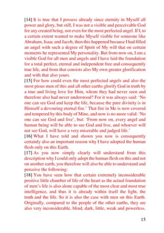 [14] It is true that I possess already since eternity in Myself all
power and glory, but still, I was not a visible and perceivable God
for any created being, not even for the most perfected angel. If I, to
a certain extent wanted to make Myself visible for someone like
Abraham, Isaac and Jacob, then this happened because I had filled
an angel with such a degree of Spirit of My will that on certain
moments he represented My personality. But from now on, I am a
visible God for all men and angels and I have laid the foundation
for a total perfect, eternal and independent free and consequently
true life, and from that consists also My own greater glorification
and with that also yours.
[15] For how could even the most perfected angels and also the
most pious men of this and all other earths glorify God in truth by
a true and living love for Him, whom they had never seen and
therefore also had never understood? For it was always said: ‘No
one can see God and keep the life, because the pure divinity is in
Himself a devouring eternal fire.’ That fire in Me is now covered
and tempered by this body of Mine, and now is no more valid: ‘No
one can see God and live’, but: ‘From now on, every angel and
human being will be able to see God and live, and whoever will
not see God, will have a very miserable and judged life.’
[16] What I have told and shown you now is consequently
certainly also an important reason why I have adopted the human
flesh only on this Earth.
[17] As you now simply clearly will understand from this
description why I could only adopt the human flesh on this and not
on another earth, you therefore will also be able to understand and
perceive the following:
[18] You have seen how that certain extremely inconsiderable
positive little chamber of life of the heart as the actual foundation
of men’s life is also alone capable of the most clear and most true
intelligence, and thus it is already within itself the light, the
truth and the life. So it is also the case with men on this Earth.
Originally, compared to the people of the other earths, they are
also very inconsiderable, blind, dark, little, weak and powerless.

                                                                   15
 