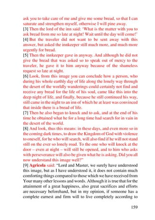 ask you to take care of me and give me some bread, so that I can
saturate and strengthen myself, otherwise I will pine away.
[3] Then the lord of the inn said: ‘What is the matter with you to
ask bread from me so late at night! Wait until the day will come!’
[4] But the traveler did not want to be sent away with this
answer, but asked the innkeeper still much more, and much more
urgently for bread.
[5] Then the innkeeper gave in anyway. And although he did not
give the bread that was asked so to speak out of mercy to the
traveler, he gave it to him anyway because of the shameless
request so late at night.
[6] Look, from this image you can conclude how a person, who
during his whole earthly day of life along the lonely way through
the desert of the worldly wanderings could certainly not find and
receive any bread for the life of his soul, came like this into the
deep night of life, and finally, because he still continued his way,
still came in the night to an inn of which he at least was convinced
that inside there is a bread of life.
[7] Then he also began to knock and to ask, and at the end of his
time he obtained what he for a long time had search for in vain in
the desert of the world.
[8] And look, thus this means: in these days, and even more so in
the coming dark times, to draw the Kingdom of God with violence
to oneself, for he who will search, will also find if he will not stand
still on the ever so lonely road. To the one who will knock at the
door – even at night – will still be opened, and to him who asks
with perseverance will also be given what he is asking. Did you all
now understand this image well?”
[9] Agricola said: “Lord and Master, we surely have understood
this image, but as I have understood it, it does not contain much
comforting things compared to those which we have received from
Your many other lessons and words. Although it is true that for the
attainment of a great happiness, also great sacrifices and efforts
are necessary beforehand, but in my opinion, if someone has a
complete earnest and firm will to live completely according to

                                                                  159
 