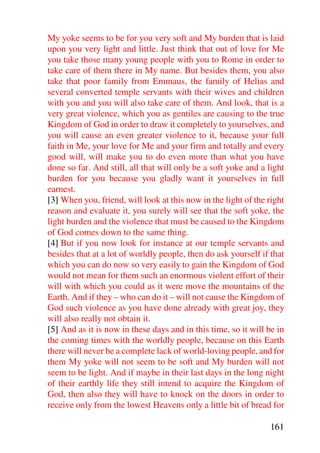 My yoke seems to be for you very soft and My burden that is laid
upon you very light and little. Just think that out of love for Me
you take those many young people with you to Rome in order to
take care of them there in My name. But besides them, you also
take that poor family from Emmaus, the family of Helias and
several converted temple servants with their wives and children
with you and you will also take care of them. And look, that is a
very great violence, which you as gentiles are causing to the true
Kingdom of God in order to draw it completely to yourselves, and
you will cause an even greater violence to it, because your full
faith in Me, your love for Me and your firm and totally and every
good will, will make you to do even more than what you have
done so far. And still, all that will only be a soft yoke and a light
burden for you because you gladly want it yourselves in full
earnest.
[3] When you, friend, will look at this now in the light of the right
reason and evaluate it, you surely will see that the soft yoke, the
light burden and the violence that must be caused to the Kingdom
of God comes down to the same thing.
[4] But if you now look for instance at our temple servants and
besides that at a lot of worldly people, then do ask yourself if that
which you can do now so very easily to gain the Kingdom of God
would not mean for them such an enormous violent effort of their
will with which you could as it were move the mountains of the
Earth. And if they – who can do it – will not cause the Kingdom of
God such violence as you have done already with great joy, they
will also really not obtain it.
[5] And as it is now in these days and in this time, so it will be in
the coming times with the worldly people, because on this Earth
there will never be a complete lack of world-loving people, and for
them My yoke will not seem to be soft and My burden will not
seem to be light. And if maybe in their last days in the long night
of their earthly life they still intend to acquire the Kingdom of
God, then also they will have to knock on the doors in order to
receive only from the lowest Heavens only a little bit of bread for

                                                                161
 