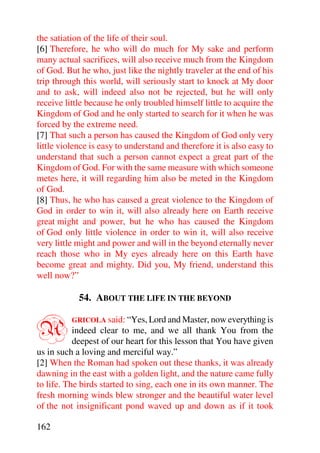 the satiation of the life of their soul.
[6] Therefore, he who will do much for My sake and perform
many actual sacrifices, will also receive much from the Kingdom
of God. But he who, just like the nightly traveler at the end of his
trip through this world, will seriously start to knock at My door
and to ask, will indeed also not be rejected, but he will only
receive little because he only troubled himself little to acquire the
Kingdom of God and he only started to search for it when he was
forced by the extreme need.
[7] That such a person has caused the Kingdom of God only very
little violence is easy to understand and therefore it is also easy to
understand that such a person cannot expect a great part of the
Kingdom of God. For with the same measure with which someone
metes here, it will regarding him also be meted in the Kingdom
of God.
[8] Thus, he who has caused a great violence to the Kingdom of
God in order to win it, will also already here on Earth receive
great might and power, but he who has caused the Kingdom
of God only little violence in order to win it, will also receive
very little might and power and will in the beyond eternally never
reach those who in My eyes already here on this Earth have
become great and mighty. Did you, My friend, understand this
well now?”

            54. ABOUT THE LIFE IN THE BEYOND


A         GRICOLA said: “Yes, Lord and Master, now everything is
           indeed clear to me, and we all thank You from the
           deepest of our heart for this lesson that You have given
us in such a loving and merciful way.”
[2] When the Roman had spoken out these thanks, it was already
dawning in the east with a golden light, and the nature came fully
to life. The birds started to sing, each one in its own manner. The
fresh morning winds blew stronger and the beautiful water level
of the not insignificant pond waved up and down as if it took

162
 