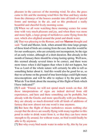 pleasure in the caresses of the morning wind. So also, the grass
came to life and the morning wind blew the blue and hazy smoke
from the chimneys of the houses asunder into all kinds of special
forms and turnings in the air, and so this produced a really
beautiful and cheerful lively morning scene.
[3] When we all were watching these morning scenes for some
time with very much pleasure and joy, and when there was more
and more light, a large group of turtledoves came flying from the
east, which also alighted around the pond and drunk water.
[4] That was pleasing to the Roman, and our Marcus thought and
said: “Lord and Master, look, when around this time large groups
of those kind of birds are coming from the east, then this would be
for our soothsayers, who are certainly not incompetent, be the sign
of an early winter, although of a short duration. But already in the
month of January there should be a long-lasting spring. Well now,
this seemed already several times to be correct, and there were
more times when it did happen than when it did not happen, but
You as Lord of the whole nature will certainly be able to tell us
something better about it. And this would also be good for us, so
that we at home on the ground of true knowledge could fight many
misconceptions and will be able to replace it by the pure truth.
What do You think about the meaning of this flight of birds which
I have indicated?”
[5] I said: “Friend, we will not spend much words on that. All
those interpretations of signs are indeed derived from old
experiences, and here and there something can be probable, but
already with the Greeks and more specifically with you Romans,
they are already so much distorted with all kinds of additions of
fantasy that now almost not one word is true anymore.
[6] But here the flight of those turtledoves means nothing else
except that the doves are usually flying with many together to this
pond in order to drink water from it, so that they can have more
strength to fly around, for without water, no bird would finally be
able to fly anymore.
[7] But why every bird needs water in order to fly, this by far you

                                                               163
 