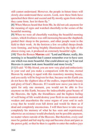 still cannot understand. However, the people in future times will
slowly also understand these secrets. Look, now these birds have
quenched their thirst and ascend and fly mostly again from where
they came from. Just let them fly.”
[8] When Marcus heard that from Me, he did not ask anymore for
the meaning of signs and watched cheerfully to the scenes of the
beautiful morning.
[9] When we were all cheerfully watching the beautiful morning
scenes, which liveliness was still increasing because the shepherds
guided their sheep to the pastures, and other people went to the
field to their work. At the horizon a few so-called sheep-clouds
were forming, and being brightly illuminated by the light of the
almost rising sun, it produced an extremely beautiful sight.
[10] Then the Roman Marcus said: “Lord and Master, really, this
morning is so beautiful that I cannot remember ever to have seen
one which was more beautiful. One could almost say: in Your real
Heavens it cannot look more beautiful and more lovely.”
[11] I said: “O My friend, you are now very glad and enthusiastic
in your soul and you make a comparison with the true, eternal
Heaven by making it equal with this transitory morning beauty,
and you easily will be forgiven for that, because on this Earth you
do not have the slightest idea of the endless, imperishable beauty
and glory of God’s Heavens. If I would now move you into it in
spirit for only one moment, you would not be able to live
anymore on this Earth, because the indescribable great beauty of
the Heavens, the light, the friendliness and the highest feeling
of well being of life would destroy your flesh in one moment and
weaken and anaesthetize the sense organs of your soul in such
a way that he would even fall down and would lie there as if
dead and completely unconscious. I will then have to take away
completely his memory of what he has seen and experienced,
otherwise an existence would absolutely not be possible anymore,
no matter where outside of the Heavens. But therefore, every soul
must be guided and led step by step and become clean and pure as
the purest gold, so that he then is capable to enter the endless joys

164
 