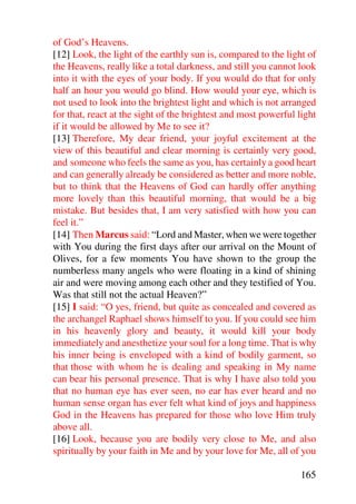 of God’s Heavens.
[12] Look, the light of the earthly sun is, compared to the light of
the Heavens, really like a total darkness, and still you cannot look
into it with the eyes of your body. If you would do that for only
half an hour you would go blind. How would your eye, which is
not used to look into the brightest light and which is not arranged
for that, react at the sight of the brightest and most powerful light
if it would be allowed by Me to see it?
[13] Therefore, My dear friend, your joyful excitement at the
view of this beautiful and clear morning is certainly very good,
and someone who feels the same as you, has certainly a good heart
and can generally already be considered as better and more noble,
but to think that the Heavens of God can hardly offer anything
more lovely than this beautiful morning, that would be a big
mistake. But besides that, I am very satisfied with how you can
feel it.”
[14] Then Marcus said: “Lord and Master, when we were together
with You during the first days after our arrival on the Mount of
Olives, for a few moments You have shown to the group the
numberless many angels who were floating in a kind of shining
air and were moving among each other and they testified of You.
Was that still not the actual Heaven?”
[15] I said: “O yes, friend, but quite as concealed and covered as
the archangel Raphael shows himself to you. If you could see him
in his heavenly glory and beauty, it would kill your body
immediately and anesthetize your soul for a long time. That is why
his inner being is enveloped with a kind of bodily garment, so
that those with whom he is dealing and speaking in My name
can bear his personal presence. That is why I have also told you
that no human eye has ever seen, no ear has ever heard and no
human sense organ has ever felt what kind of joys and happiness
God in the Heavens has prepared for those who love Him truly
above all.
[16] Look, because you are bodily very close to Me, and also
spiritually by your faith in Me and by your love for Me, all of you

                                                                165
 